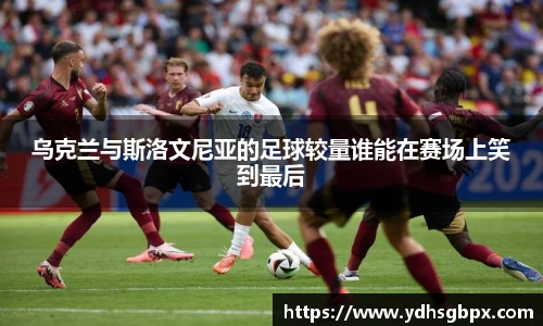乌克兰与斯洛文尼亚的足球较量谁能在赛场上笑到最后
